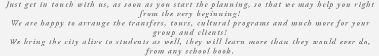 Just get in touch with us, as soon as you start the planning, so that we may help you right from the very beginning! We are happy to arrange the transfers, tours, cultural programs and much more for your group and clients! We bring the city alive to students as well, they will learn more than they would ever do, from any school book. 