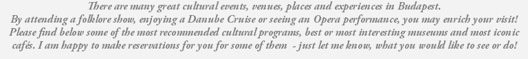 There are many great cultural events, venues, places and experiences in Budapest. By attending a folklore show, enjoying a Danube Cruise or seeing an Opera performance, you may enrich your visit! Please find below some of the most recommended cultural programs, best or most interesting museums and most iconic cafés. I am happy to make reservations for you for some of them - just let me know, what you would like to see or do! 