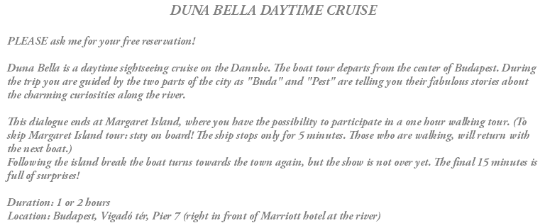 DUNA BELLA DAYTIME CRUISE PLEASE ask me for your free reservation! Duna Bella is a daytime sightseeing cruise on the Danube. The boat tour departs from the center of Budapest. During the trip you are guided by the two parts of the city as "Buda" and "Pest" are telling you their fabulous stories about the charming curiosities along the river. This dialogue ends at Margaret Island, where you have the possibility to participate in a one hour walking tour. (To skip Margaret Island tour: stay on board! The ship stops only for 5 minutes. Those who are walking, will return with the next boat.) Following the island break the boat turns towards the town again, but the show is not over yet. The final 15 minutes is full of surprises! Duration: 1 or 2 hours Location: Budapest, Vigadó tér, Pier 7 (right in front of Marriott hotel at the river)