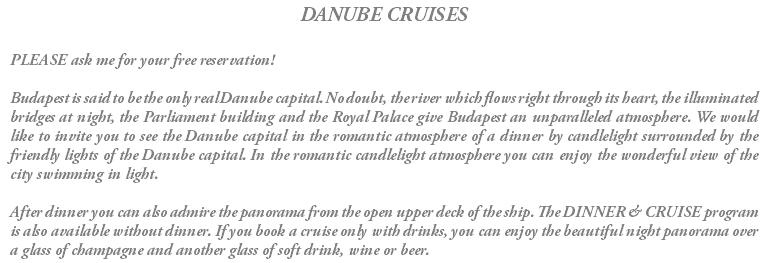 DANUBE CRUISES PLEASE ask me for your free reservation! Budapest is said to be the only real Danube capital. No doubt, the river which flows right through its heart, the illuminated bridges at night, the Parliament building and the Royal Palace give Budapest an unparalleled atmosphere. We would like to invite you to see the Danube capital in the romantic atmosphere of a dinner by candlelight surrounded by the friendly lights of the Danube capital. In the romantic candlelight atmosphere you can enjoy the wonderful view of the city swimming in light. After dinner you can also admire the panorama from the open upper deck of the ship. The DINNER & CRUISE program is also available without dinner. If you book a cruise only with drinks, you can enjoy the beautiful night panorama over a glass of champagne and another glass of soft drink, wine or beer.