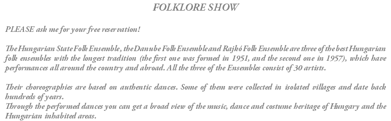 FOLKLORE SHOW PLEASE ask me for your free reservation! The Hungarian State Folk Ensemble , the Danube Folk Ensemble and Rajkó Folk Ensemble are three of the best Hungarian folk ensembles with the longest tradition (the first one was formed in 1951, and the second one in 1957), which have performances all around the country and abroad. All the three of the Ensembles consist of 30 artists. Their choreographies are based on authentic dances. Some of them were collected in isolated villages and date back hundreds of years. Through the performed dances you can get a broad view of the music, dance and costume heritage of Hungary and the Hungarian inhabited areas.