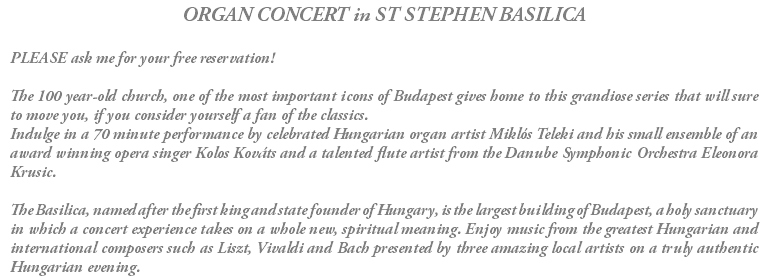 ORGAN CONCERT in ST STEPHEN BASILICA PLEASE ask me for your free reservation! The 100 year-old church, one of the most important icons of Budapest gives home to this grandiose series that will sure to move you, if you consider yourself a fan of the classics. Indulge in a 70 minute performance by celebrated Hungarian organ artist Miklós Teleki and his small ensemble of an award winning opera singer Kolos Kováts and a talented flute artist from the Danube Symphonic Orchestra Eleonora Krusic. The Basilica, named after the first king and state founder of Hungary, is the largest building of Budapest, a holy sanctuary in which a concert experience takes on a whole new, spiritual meaning. Enjoy music from the greatest Hungarian and international composers such as Liszt, Vivaldi and Bach presented by three amazing local artists on a truly authentic Hungarian evening.