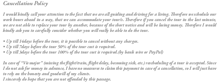 Cancellation Policy I would kindly call your attention to the fact that we are all guiding and driving for a living. Therefore we schedule our work hours ahead in a way, that we can accommodate your tour/s. Therefore if you cancel the tour in the last minute, we are not able to replace your tour by another, because of the short notice and will be losing money. Therefore I would kindly ask you to carefully consider whether you will really be able to do the tour. • Up till 14days before the tour, it is possible to cancel without any charges. • Up till 7days before the tour 50% of the tour cost is required. • Up till 3days before the tour 100% of the tour cost is required.(by bank wire or PayPal) In case of “Vis major” (missing the flight/train, flight delay, becoming sick, etc.) rescheduling of a tour is accepted. Since I do not ask for money in advance, I have no measures to claim this payment in case of a cancellation, so I will just have to rely on the honesty and goodwill of my clients. I sincerely do hope that you are not offended by this passage. 