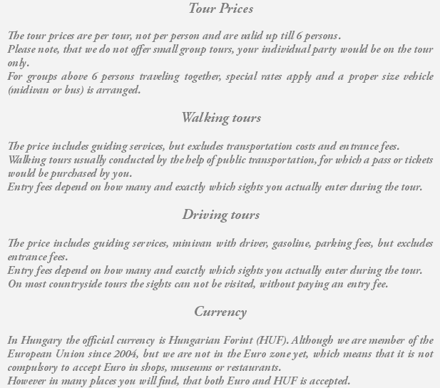 Tour Prices The tour prices are per tour, not per person and are valid up till 6 persons. Please note, that we do not offer small group tours, your individual party would be on the tour only. For groups above 6 persons traveling together, special rates apply and a proper size vehicle (midivan or bus) is arranged. Walking tours The price includes guiding services, but excludes transportation costs and entrance fees. Walking tours usually conducted by the help of public transportation, for which a pass or tickets would be purchased by you. Entry fees depend on how many and exactly which sights you actually enter during the tour. Driving tours The price includes guiding services, minivan with driver, gasoline, parking fees, but excludes entrance fees. Entry fees depend on how many and exactly which sights you actually enter during the tour. On most countryside tours the sights can not be visited, without paying an entry fee. Currency In Hungary the official currency is Hungarian Forint (HUF). Although we are member of the European Union since 2004, but we are not in the Euro zone yet, which means that it is not compulsory to accept Euro in shops, museums or restaurants. However in many places you will find, that both Euro and HUF is accepted.