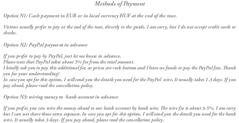 Methods of Payment Option N1: Cash payment in EUR or in local currency HUF at the end of the tour. Visitors usually prefer to pay at the end of the tour, directly to the guide. I am sorry, but I do not accept credit cards or checks. Option N2: PayPal payment in advance If you prefer to pay by PayPal, just let me know in advance. Please note that PayPal takes about 5% fee from the total amount. I kindly ask you to pay this additional fee, as prices are rock bottom and I have no funds to pay the PayPal fees. Thank you for your understanding! In case you opt for this option, I will send you the details you need for the PayPal wire. It usually takes 1-3 days. If you pay ahead, please read the cancellation policy. Option N3: wiring money to bank account in advance If you prefer, you can wire the money ahead to our bank account by bank wire. The wire fee is about 3-5%, I am sorry but I can not share those extra expenses. In case you opt for this option, I will send you the details you need for the bank wire. It usually takes 3 days. If you pay ahead, please read the cancellation policy.