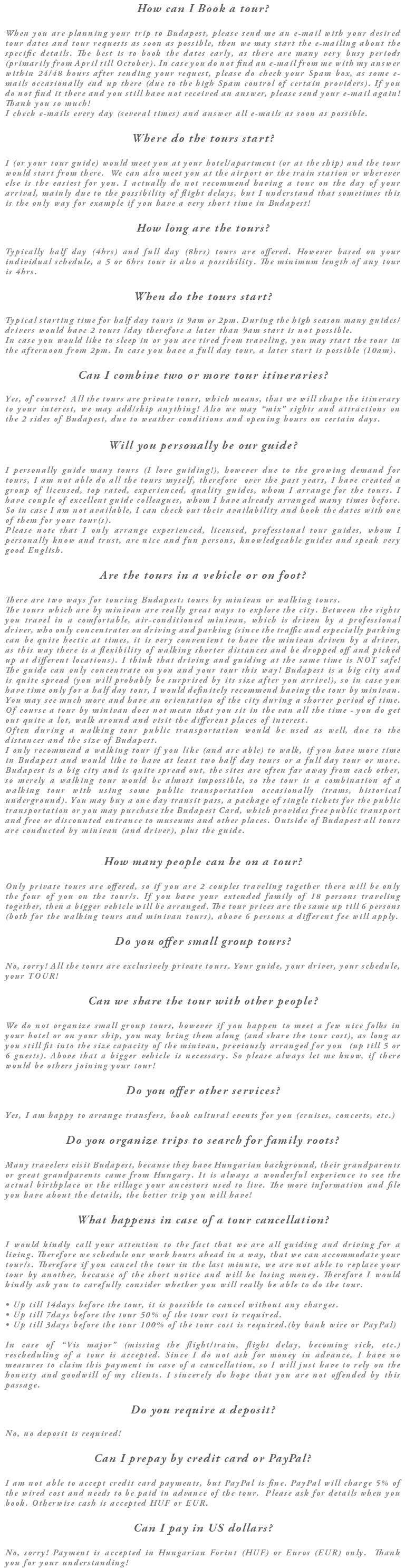 How can I Book a tour? When you are planning your trip to Budapest, please send me an e-mail with your desired tour dates and tour requests as soon as possible, then we may start the e-mailing about the specific details. The best is to book the dates early, as there are many very busy periods (primarily from April till October). In case you do not find an e-mail from me with my answer within 24/48 hours after sending your request, please do check your Spam box, as some e-mails occasionally end up there (due to the high Spam control of certain providers). If you do not find it there and you still have not received an answer, please send your e-mail again! Thank you so much! I check e-mails every day (several times) and answer all e-mails as soon as possible. Where do the tours start? I (or your tour guide) would meet you at your hotel/apartment (or at the ship) and the tour would start from there. We can also meet you at the airport or the train station or wherever else is the easiest for you. I actually do not recommend having a tour on the day of your arrival, mainly due to the possibility of flight delays, but I understand that sometimes this is the only way for example if you have a very short time in Budapest! How long are the tours? Typically half day (4hrs) and full day (8hrs) tours are offered. However based on your individual schedule, a 5 or 6hrs tour is also a possibility. The minimum length of any tour is 4hrs. When do the tours start? Typical starting time for half day tours is 9am or 2pm. During the high season many guides/drivers would have 2 tours /day therefore a later than 9am start is not possible. In case you would like to sleep in or you are tired from traveling, you may start the tour in the afternoon from 2pm. In case you have a full day tour, a later start is possible (10am). Can I combine two or more tour itineraries? Yes, of course! All the tours are private tours, which means, that we will shape the itinerary to your interest, we may add/skip anything! Also we may “mix” sights and attractions on the 2 sides of Budapest, due to weather conditions and opening hours on certain days. Will you personally be our guide? I personally guide many tours (I love guiding!), however due to the growing demand for tours, I am not able do all the tours myself, therefore over the past years, I have created a group of licensed, top rated, experienced, quality guides, whom I arrange for the tours. I have couple of excellent guide colleagues, whom I have already arranged many times before. So in case I am not available, I can check out their availability and book the dates with one of them for your tour(s). Please note that I only arrange experienced, licensed, professional tour guides, whom I personally know and trust, are nice and fun persons, knowledgeable guides and speak very good English. Are the tours in a vehicle or on foot? There are two ways for touring Budapest: tours by minivan or walking tours. The tours which are by minivan are really great ways to explore the city. Between the sights you travel in a comfortable, air-conditioned minivan, which is driven by a professional driver, who only concentrates on driving and parking (since the traffic and especially parking can be quite hectic at times, it is very convenient to have the minivan driven by a driver, as this way there is a flexibility of walking shorter distances and be dropped off and picked up at different locations). I think that driving and guiding at the same time is NOT safe! The guide can only concentrate on you and your tour this way! Budapest is a big city and is quite spread (you will probably be surprised by its size after you arrive!), so in case you have time only for a half day tour, I would definitely recommend having the tour by minivan. You may see much more and have an orientation of the city during a shorter period of time. Of course a tour by minivan does not mean that you sit in the van all the time - you do get out quite a lot, walk around and visit the different places of interest. Often during a walking tour public transportation would be used as well, due to the distances and the size of Budapest. I only recommend a walking tour if you like (and are able) to walk, if you have more time in Budapest and would like to have at least two half day tours or a full day tour or more. Budapest is a big city and is quite spread out, the sites are often far away from each other, so merely a walking tour would be almost impossible, so the tour is a combination of a walking tour with using some public transportation occasionally (trams, historical underground). You may buy a one day transit pass, a package of single tickets for the public transportation or you may purchase the Budapest Card, which provides free public transport and free or discounted entrance to museums and other places. Outside of Budapest all tours are conducted by minivan (and driver), plus the guide. How many people can be on a tour? Only private tours are offered, so if you are 2 couples traveling together there will be only the four of you on the tour/s. If you have your extended family of 18 persons traveling together, then a bigger vehicle will be arranged. The tour prices are the same up till 6 persons (both for the walking tours and minivan tours), above 6 persons a different fee will apply. Do you offer small group tours? No, sorry! All the tours are exclusively private tours. Your guide, your driver, your schedule, your TOUR! Can we share the tour with other people? We do not organize small group tours, however if you happen to meet a few nice folks in your hotel or on your ship, you may bring them along (and share the tour cost), as long as you still fit into the size capacity of the minivan, previously arranged for you (up till 5 or 6 guests). Above that a bigger vehicle is necessary. So please always let me know, if there would be others joining your tour! Do you offer other services? Yes, I am happy to arrange transfers, book cultural events for you (cruises, concerts, etc.) Do you organize trips to search for family roots? Many travelers visit Budapest, because they have Hungarian background, their grandparents or great grandparents came from Hungary. It is always a wonderful experience to see the actual birthplace or the village your ancestors used to live. The more information and file you have about the details, the better trip you will have! What happens in case of a tour cancellation? I would kindly call your attention to the fact that we are all guiding and driving for a living. Therefore we schedule our work hours ahead in a way, that we can accommodate your tour/s. Therefore if you cancel the tour in the last minute, we are not able to replace your tour by another, because of the short notice and will be losing money. Therefore I would kindly ask you to carefully consider whether you will really be able to do the tour. • Up till 14days before the tour, it is possible to cancel without any charges. • Up till 7days before the tour 50% of the tour cost is required. • Up till 3days before the tour 100% of the tour cost is required.(by bank wire or PayPal) In case of “Vis major” (missing the flight/train, flight delay, becoming sick, etc.) rescheduling of a tour is accepted. Since I do not ask for money in advance, I have no measures to claim this payment in case of a cancellation, so I will just have to rely on the honesty and goodwill of my clients. I sincerely do hope that you are not offended by this passage. Do you require a deposit? No, no deposit is required! Can I prepay by credit card or PayPal? I am not able to accept credit card payments, but PayPal is fine. PayPal will charge 5% of the wired cost and needs to be paid in advance of the tour. Please ask for details when you book. Otherwise cash is accepted HUF or EUR. Can I pay in US dollars? No, sorry! Payment is accepted in Hungarian Forint (HUF) or Euros (EUR) only. Thank you for your understanding!