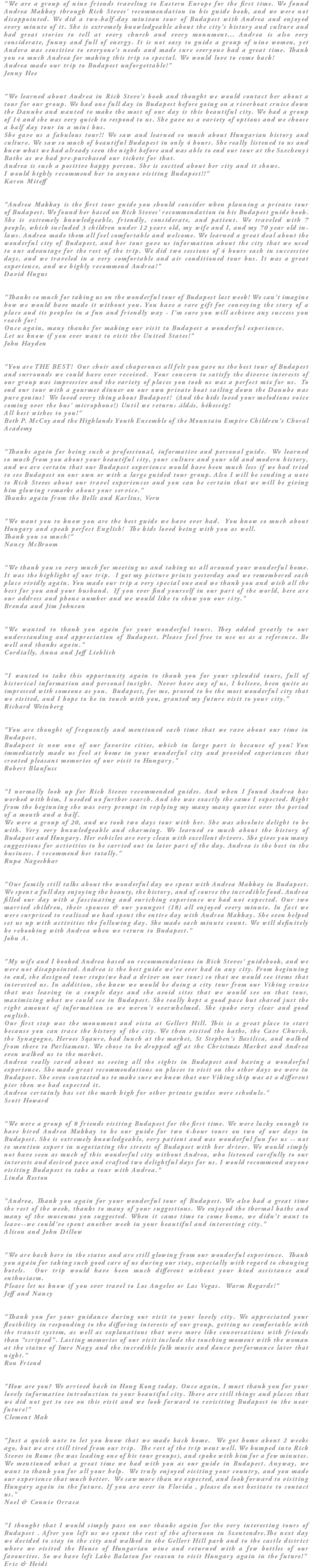 "We are a group of nine friends traveling to Eastern Europe for the first time. We found Andrea Makkay through Rick Steves' recommendation in his guide book, and we were not disappointed. We did a two-half-day minivan tour of Budapest with Andrea and enjoyed every minute of it. She is extremely knowledgeable about the city's history and culture and had great stories to tell at every church and every monument... Andrea is also very considerate, funny and full of energy. It is not easy to guide a group of nine women, yet Andera was sensitive to everyone's needs and made sure everyone had a great time. Thank you so much Andrea for making this trip so special. We would love to come back! Andrea made our trip to Budapest unforgettable!" Jenny Hee "We learned about Andrea in Rick Steve's book and thought we would contact her about a tour for our group. We had one full day in Budapest before going on a riverboat cruise down the Danube and wanted to make the most of our day is this beautiful city. We had a group of 14 and she was very quick to respond to us. She gave us a variety of options and we choose a half day tour in a mini bus. She gave us a fabulous tour!! We saw and learned so much about Hungarian history and culture. We saw so much of beautiful Budapest in only 4 hours. She really listened to us and knew what we had already seen the night before and was able to end our tour at the Szechenyi Baths as we had pre-purchased our tickets for that. Andrea is such a positive happy person. She is excited about her city and it shows. I would highly recommend her to anyone visiting Budapest!!" Karen Miteff "Andrea Makkay is the first tour guide you should consider when planning a private tour of Budapest. We found her based on Rick Steves' recommendation in his Budapest guide book. She is extremely knowledgeable, friendly, considerate, and patient. We traveled with 7 people, which included 3 children under 12 years old, my wife and I, and my 70 year old in-laws. Andrea made them all feel comfortable and welcome. We learned a great deal about the wonderful city of Budapest, and her tour gave us information about the city that we used to our advantage for the rest of the trip. We did two sessions of 4 hours each in successive days, and we traveled in a very comfortable and air conditioned tour bus. It was a great experience, and we highly recommend Andrea!" David Hugus "Thanks so much for taking us on the wonderful tour of Budapest last week! We can't imagine how we would have made it without you. You have a rare gift for conveying the story of a place and its peoples in a fun and friendly way - I'm sure you will achieve any success you reach for! Once again, many thanks for making our visit to Budapest a wonderful experience. Let us know if you ever want to visit the United States!" John Hayden "You are THE BEST! Our choir and chaperones all felt you gave us the best tour of Budapest and surrounds we could have ever received. Your concern to satisfy the diverse interests of our group was impressive and the variety of places you took us was a perfect mix for us. To end our tour with a gourmet dinner on our own private boat sailing down the Danube was pure genius! We loved every thing about Budapest! (And the kids loved your melodious voice coming over the bus' microphone!) Until we return: áldás, békesség! All best wishes to you!" Beth P. McCoy and the Highlands Youth Ensemble of the Mountain Empire Children's Choral Academy "Thanks again for being such a professional, informative and personal guide. We learned so much from you about your beautiful city, your culture and your old and modern history, and we are certain that our Budapest experience would have been much less if we had tried to see Budapest on our own or with a large guided tour group. Also I will be sending a note to Rick Steves about our travel experiences and you can be certain that we will be giving him glowing remarks about your service." Thanks again from the Bells and Karlins, Vern "We want you to know you are the best guide we have ever had. You know so much about Hungary and speak perfect English! The kids loved being with you as well. Thank you so much!" Nancy McBroom "We thank you so very much for meeting us and taking us all around your wonderful home. It was the highlight of our trip. I got my picture prints yesterday and we remembered each place vividly again. You made our trip a very special one and we thank you and wish all the best for you and your husband. If you ever find yourself in our part of the world, here are our address and phone number and we would like to show you our city." Brenda and Jim Johnson "We wanted to thank you again for your wonderful tours. They added greatly to our understanding and appreciation of Budapest. Please feel free to use us as a reference. Be well and thanks again." Cordially, Anna and Jeff Lieblich "I wanted to take this opportunity again to thank you for your splendid tours, full of historical information and personal insight. Never have any of us, I believe, been quite as impressed with someone as you. Budapest, for me, proved to be the most wonderful city that we visited, and I hope to be in touch with you, granted my future visit to your city." Richard Weinberg "You are thought of frequently and mentioned each time that we rave about our time in Budapest. Budapest is now one of our favorite cities, which in large part is because of you! You immediately made us feel at home in your wonderful city and provided experiences that created pleasant memories of our visit to Hungary." Robert Blaufuss "I normally look up for Rick Steves recommended guides. And when I found Andrea has worked with him, I needed no further search. And she was exactly the same I expected. Right from the beginning she was very prompt in replying my many many queries over the period of a month and a half. We were a group of 20, and we took two days tour with her. She was absolute delight to be with. Very very knowledgeable and charming. We learned so much about the history of Budapest and Hungary. Her vehicles are very clean with excellent drivers. She gives you many suggestions for activities to be carried out in later part of the day. Andrea is the best in the business. I recommend her totally." Rupa Nageshkar "Our family still talks about the wonderful day we spent with Andrea Makkay in Budapest. We spent a full day enjoying the beauty, the history, and of course the incredible food. Andrea filled our day with a fascinating and enriching experience we had not expected. Our two married children, their spouses & our youngest (18) all enjoyed every minute. In fact we were surprised to realized we had spent the entire day with Andrea Makkay. She even helped set us up with activities the following day. She made each minute count. We will definitely be rebooking with Andrea when we return to Budapest." John A. "My wife and I booked Andrea based on recommendations in Rick Steves' guidebook, and we were not disappointed. Andrea is the best guide we've ever had in any city. From beginning to end, she designed tour stops(we had a driver on our tour) so that we would see items that interested us. In addition, she knew we would be doing a city tour from our Viking cruise that was leaving in a couple days and she avoid sites that we would see on that tour, maximizing what we could see in Budapest. She really kept a good pace but shared just the right amount of information so we weren't overwhelmed. She spoke very clear and good english. Our first stop was the monument and vista at Gellert Hill. This is a great place to start because you can trace the history of the city. We then visited the baths, the Cave Church, the Synagogue, Heroes Sqaure, had lunch at the market, St Stephen's Basilica, and walked from there to Parliament. We chose to be dropped off at the Christmas Market and Andrea even walked us to the market. Andrea really cared about us seeing all the sights in Budapest and having a wonderful experience. She made great recommendations on places to visit on the other days we were in Budapest. She even contacted us to make sure we knew that our Viking ship was at a different pier then we had expected it. Andrea certainly has set the mark high for other private guides were schedule." Scott Howard "We were a group of 8 friends visiting Budapest for the first time. We were lucky enough to have hired Andrea Makkay to be our guide for two 4-hour tours on two of our days in Budapest. She is extremely knowledgeable, very patient and was wonderful fun for us -- not to mention expert in negotiating the streets of Budapest with her driver. We would simply not have seen as much of this wonderful city without Andrea, who listened carefully to our interests and desired pace and crafted two delightful days for us. I would recommend anyone visiting Budapest to take a tour with Andrea." Linda Reston "Andrea, Thank you again for your wonderful tour of Budapest. We also had a great time the rest of the week, thanks to many of your suggestions. We enjoyed the thermal baths and many of the museums you suggested. When it came time to come home, we didn't want to leave--we could've spent another week in your beautiful and interesting city." Alison and John Dillow "We are back here in the states and are still glowing from our wonderful experience. Thank you again for taking such good care of us during our stay, especially with regard to changing hotels. Our trip would have been much different without your kind assistance and enthusiasm. Please let us know if you ever travel to Los Angeles or Las Vegas. Warm Regards!" Jeff and Nancy "Thank you for your guidance during our visit to your lovely city. We appreciated your flexibility in responding to the differing interests of our group, getting us comfortable with the transit system, as well as explanations that were more like conversations with friends than “scripted”. Lasting memories of our visit include the touching moment with the woman at the statue of Imre Nagy and the incredible folk music and dance performance later that night." Ron Friend "How are you? We arrived back in Hong Kong today. Once again, I must thank you for your lovely informative introduction to your beautiful city. There are still things and places that we did not get to see on this visit and we look forward to revisiting Budapest in the near future!" Clement Mak "Just a quick note to let you know that we made back home. We got home about 2 weeks ago, but we are still tired from our trip. The rest of the trip went well. We bumped into Rick Steves in Rome (he was leading one of his tour groups), and spoke with him for a few minutes. We mentioned what a great time we had with you as our guide in Budapest. Anyway, we want to thank you for all your help. We truly enjoyed visiting your country, and you made our experience that much better. We saw more than we expected, and look forward to visiting Hungary again in the future. If you are ever in Florida , please do not hesitate to contact us." Noel & Connie Orraca "I thought that I would simply pass on our thanks again for the very interesting tours of Budapest . After you left us we spent the rest of the afternoon in Szentendre.The next day we decided to stay in the city and walked in the Gellert Hill park and to the castle district where we visited the House of Hungarian wine and returned with a few bottles of our favourites. So we have left Lake Balaton for reason to visit Hungary again in the future!" Eric & Heidi