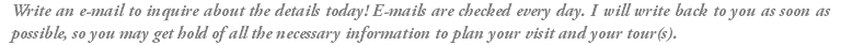 Write an e-mail to inquire about the details today! E-mails are checked every day. I will write back to you as soon as possible, so you may get hold of all the necessary information to plan your visit and your tour(s).