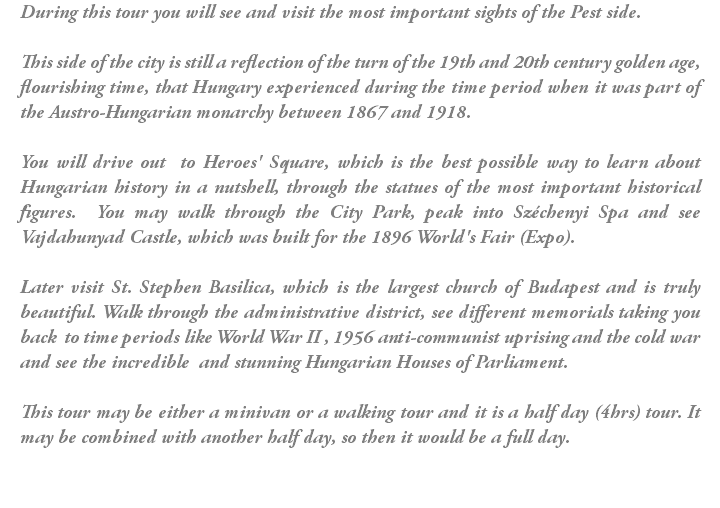 During this tour you will see and visit the most important sights of the Pest side. This side of the city is still a reflection of the turn of the 19th and 20th century golden age, flourishing time, that Hungary experienced during the time period when it was part of the Austro-Hungarian monarchy between 1867 and 1918. You will drive out to Heroes' Square, which is the best possible way to learn about Hungarian history in a nutshell, through the statues of the most important historical figures. You may walk through the City Park, peak into Széchenyi Spa and see Vajdahunyad Castle, which was built for the 1896 World's Fair (Expo). Later visit St. Stephen Basilica, which is the largest church of Budapest and is truly beautiful. Walk through the administrative district, see different memorials taking you back to time periods like World War II , 1956 anti-communist uprising and the cold war and see the incredible and stunning Hungarian Houses of Parliament. This tour may be either a minivan or a walking tour and it is a half day (4hrs) tour. It may be combined with another half day, so then it would be a full day.