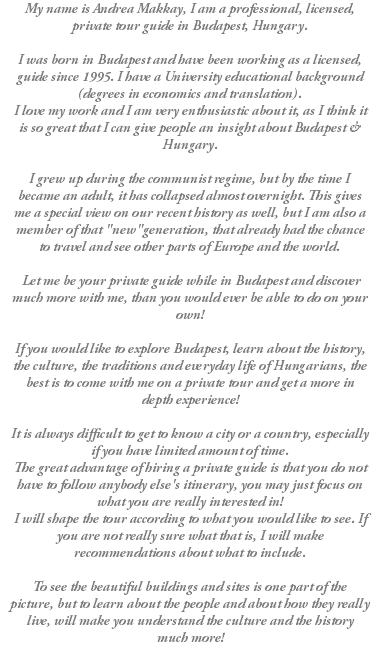 My name is Andrea Makkay, I am a professional, licensed, private tour guide in Budapest, Hungary. I was born in Budapest and have been working as a licensed, guide since 1995. I have a University educational background (degrees in economics and translation). I love my work and I am very enthusiastic about it, as I think it is so great that I can give people an insight about Budapest & Hungary. I grew up during the communist regime, but by the time I became an adult, it has collapsed almost overnight. This gives me a special view on our recent history as well, but I am also a member of that "new"generation, that already had the chance to travel and see other parts of Europe and the world. Let me be your private guide while in Budapest and discover much more with me, than you would ever be able to do on your own! If you would like to explore Budapest, learn about the history, the culture, the traditions and everyday life of Hungarians, the best is to come with me on a private tour and get a more in depth experience! It is always difficult to get to know a city or a country, especially if you have limited amount of time. The great advantage of hiring a private guide is that you do not have to follow anybody else's itinerary, you may just focus on what you are really interested in! I will shape the tour according to what you would like to see. If you are not really sure what that is, I will make recommendations about what to include. To see the beautiful buildings and sites is one part of the picture, but to learn about the people and about how they really live, will make you understand the culture and the history much more!