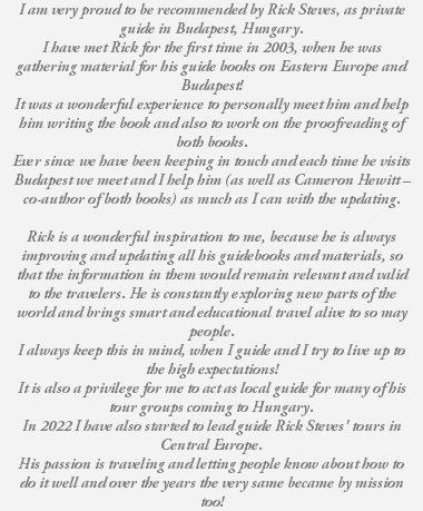 I am very proud to be recommended by Rick Steves, as private guide in Budapest, Hungary. I have met Rick for the first time in 2003, when he was gathering material for his guide books on Eastern Europe and Budapest! It was a wonderful experience to personally meet him and help him writing the book and also to work on the proofreading of both books. Ever since we have been keeping in touch and each time he visits Budapest we meet and I help him (as well as Cameron Hewitt – co-author of both books) as much as I can with the updating. Rick is a wonderful inspiration to me, because he is always improving and updating all his guidebooks and materials, so that the information in them would remain relevant and valid to the travelers. He is constantly exploring new parts of the world and brings smart and educational travel alive to so may people. I always keep this in mind, when I guide and I try to live up to the high expectations! It is also a privilege for me to act as local guide for many of his tour groups coming to Hungary. In 2022 I have also started to lead guide Rick Steves' tours in Central Europe. His passion is traveling and letting people know about how to do it well and over the years the very same became by mission too!