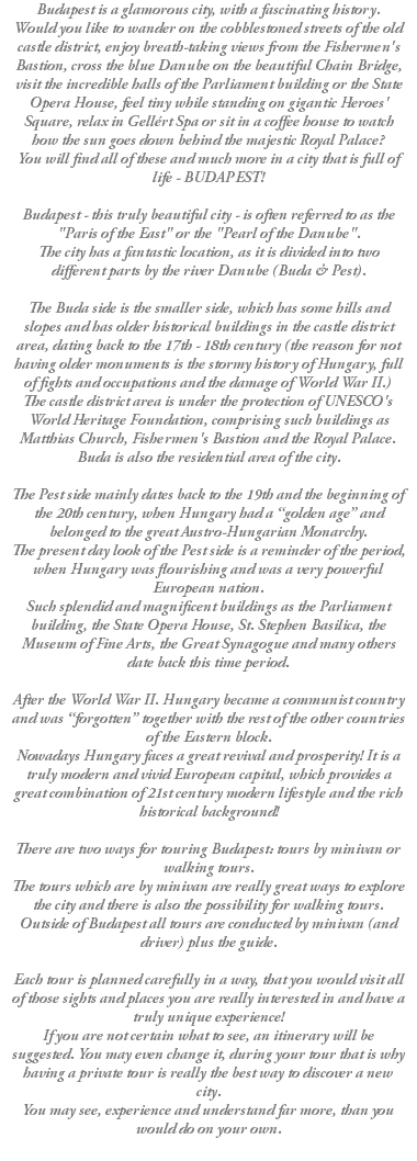 Budapest is a glamorous city, with a fascinating history. Would you like to wander on the cobblestoned streets of the old castle district, enjoy breath-taking views from the Fishermen's Bastion, cross the blue Danube on the beautiful Chain Bridge, visit the incredible halls of the Parliament building or the State Opera House, feel tiny while standing on gigantic Heroes' Square, relax in Gellért Spa or sit in a coffee house to watch how the sun goes down behind the majestic Royal Palace? You will find all of these and much more in a city that is full of life - BUDAPEST! Budapest - this truly beautiful city - is often referred to as the "Paris of the East" or the "Pearl of the Danube". The city has a fantastic location, as it is divided into two different parts by the river Danube (Buda & Pest). The Buda side is the smaller side, which has some hills and slopes and has older historical buildings in the castle district area, dating back to the 17th - 18th century (the reason for not having older monuments is the stormy history of Hungary, full of fights and occupations and the damage of World War II.) The castle district area is under the protection of UNESCO's World Heritage Foundation, comprising such buildings as Matthias Church, Fishermen's Bastion and the Royal Palace. Buda is also the residential area of the city. The Pest side mainly dates back to the 19th and the beginning of the 20th century, when Hungary had a “golden age” and belonged to the great Austro-Hungarian Monarchy. The present day look of the Pest side is a reminder of the period, when Hungary was flourishing and was a very powerful European nation. Such splendid and magnificent buildings as the Parliament building, the State Opera House, St. Stephen Basilica, the Museum of Fine Arts, the Great Synagogue and many others date back this time period. After the World War II. Hungary became a communist country and was “forgotten” together with the rest of the other countries of the Eastern block. Nowadays Hungary faces a great revival and prosperity! It is a truly modern and vivid European capital, which provides a great combination of 21st century modern lifestyle and the rich historical background! There are two ways for touring Budapest: tours by minivan or walking tours. The tours which are by minivan are really great ways to explore the city and there is also the possibility for walking tours. Outside of Budapest all tours are conducted by minivan (and driver) plus the guide. Each tour is planned carefully in a way, that you would visit all of those sights and places you are really interested in and have a truly unique experience! If you are not certain what to see, an itinerary will be suggested. You may even change it, during your tour that is why having a private tour is really the best way to discover a new city. You may see, experience and understand far more, than you would do on your own. 