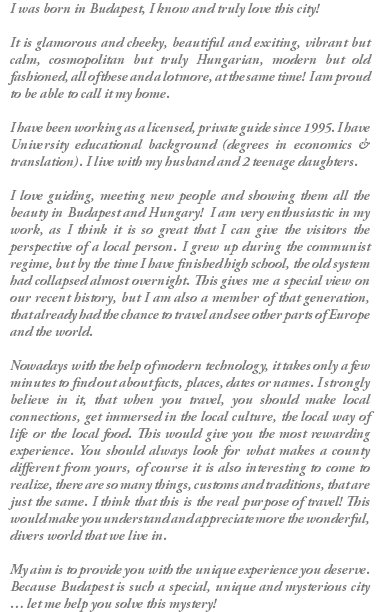 I was born in Budapest, I know and truly love this city! It is glamorous and cheeky, beautiful and exciting, vibrant but calm, cosmopolitan but truly Hungarian, modern but old fashioned, all of these and a lot more, at the same time! I am proud to be able to call it my home. I have been working as a licensed, private guide since 1995. I have University educational background (degrees in economics & translation). I live with my husband and 2 teenage daughters. I love guiding, meeting new people and showing them all the beauty in Budapest and Hungary! I am very enthusiastic in my work, as I think it is so great that I can give the visitors the perspective of a local person. I grew up during the communist regime, but by the time I have finished high school, the old system had collapsed almost overnight. This gives me a special view on our recent history, but I am also a member of that generation, that already had the chance to travel and see other parts of Europe and the world. Nowadays with the help of modern technology, it takes only a few minutes to find out about facts, places, dates or names. I strongly believe in it, that when you travel, you should make local connections, get immersed in the local culture, the local way of life or the local food. This would give you the most rewarding experience. You should always look for what makes a county different from yours, of course it is also interesting to come to realize, there are so many things, customs and traditions, that are just the same. I think that this is the real purpose of travel! This would make you understand and appreciate more the wonderful, divers world that we live in. My aim is to provide you with the unique experience you deserve. Because Budapest is such a special, unique and mysterious city … let me help you solve this mystery!