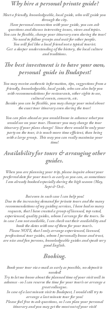 Why hire a personal private guide? Meet a friendly, knowledgeable, local guide, who will guide you through the city. Have personal connection with your guide, you can ask questions and discuss interesting issues, views and topics. You can be flexible, change your itinerary even during the tour! No need to follow groups and wait for other people. You will feel like a local friend not a typical tourist. Get a deeper understanding of the history, the local culture and traditions. The best investment is to have your own, personal guide in Budapest! You may receive authentic information, tips, suggestions from a friendly, knowledgeable, local guide, who can also help you with recommendations for restaurants, other sights to see, cultural events, concerts, etc. Besides you can be flexible, you may change your mind about the exact tour itinerary even during the tour! You can plan ahead as you would know in advance what you would see on your tour. However you may change the tour itinerary if your plans change! Since there would be only your party on the tour, it is much more time efficient, than being with a large group. This way you can really maximize your time! Availability for tours & arranging other guides. When you are planning your trip, please inquire about your preferred date for your tour/s as early as you can, as sometimes I am already booked especially during the high season (May, Sept & Oct). But even in such case I can help you! Due to the increasing demand for private tours and the many recommendations of my guiding services, I have had so many requests, that I have created a group of licensed, top rated, experienced, quality guides, whom I arrange for the tours. So in case I am not available, I can check out their availability and book the dates with one of them for your tour/s. Please NOTE, that I only arrange experienced, licensed, professional tour guides, whom I personally know and trust, are nice and fun persons, knowledgeable guides and speak very good English. Booking. Book your tour via e-mail as early as possible, no deposit is needed! Try to let me know about the planned time of your visit well in advance - so I can reserve the time for your tour/s or arrange a great colleague. In case of a last minute visit to Budapest, I would still try to arrange a last minute tour for you! Please feel free to ask questions, so I can plan your personal itinerary and you may get the most out of your visit!
