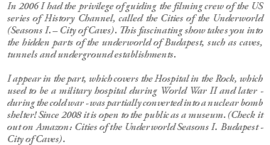 In 2006 I had the privilege of guiding the filming crew of the US series of History Channel, called the Cities of the Underworld (Seasons I. – City of Caves). This fascinating show takes you into the hidden parts of the underworld of Budapest, such as caves, tunnels and underground establishments. I appear in the part, which covers the Hospital in the Rock, which used to be a military hospital during World War II and later - during the cold war - was partially converted into a nuclear bomb shelter! Since 2008 it is open to the public as a museum. (Check it out on Amazon: Cities of the Underworld Seasons I. Budapest - City of Caves).