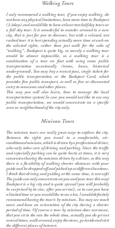 Walking Tours I only recommend a walking tour, if you enjoy walking, do not have any physical limitations, have more time in Budapest (2-3days) and would like to have at least two half day tours or a full day tour. It is wonderful to wander around in a new city, that is just for you to discover, but with a relaxed, not rushed tour it is best spending actually more time at each on the selected sights, rather than just walk for the sake of “walking”. Budapest is quite big, so merely a walking tour would be almost impossible, so a walking tour is a combination of a tour on foot with using some public transportation occasionally (trams, buses, historical underground). You may buy a transit pass, single tickets for the public transportation or the Budapest Card, which provides free public transport, as well as free or discounted entry to museums and other places. This way you will also learn, how to manage the local transportation system! In case you would not like to use any public transportation, we would concentrate on a specific area or neighborhood of the city only. Minivan Tours The minivan tours are really great ways to explore the city. Between the sights you travel in a comfortable, air-conditioned minivan, which is driven by a professional driver, who only takes care of driving and parking. Since the traffic and especially parking can be quite hectic at times, it is very convenient having the minivan driven by a driver, as this way there is a flexibility of walking shorter distances with your guide and be dropped off and picked up at different locations. I think that driving and guiding at the same time, is not safe! The guide can only concentrate on you and your tour this way! Budapest is a big city and is quite spread (you will probably be surprised by its size, after you arrive!), so in case you have a limited time or you would like to see a lot, I would definitely recommend having the tour/s by minivan. You may see much more and have an orientation of the city during a shorter period of time. Of course a tour by minivan does not mean, that you sit in the van the whole time, actually you do get out several times, walk around, enjoy the views, go inside and visit the different places of interest.