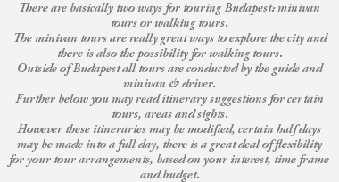 There are basically two ways for touring Budapest: minivan tours or walking tours. The minivan tours are really great ways to explore the city and there is also the possibility for walking tours. Outside of Budapest all tours are conducted by the guide and minivan & driver. Further below you may read itinerary suggestions for certain tours, areas and sights. However these itineraries may be modified, certain half days may be made into a full day, there is a great deal of flexibility for your tour arrangements, based on your interest, time frame and budget. 