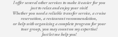 I offer several other services to make it easier for you just to relax and enjoy your visit! Whether you need a reliable transfer service, a cruise reservation, a restaurant recommendation, or help with organizing a complete program for your tour group, you may count on my expertise! Just let me help you! 