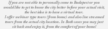 If you are not able to personally come to Budapest or you would like to get to know the city better before your actual visit, the best idea is to have a virtual tour. I offer webinar type tours (from home) and also live streamed tours from the actual city location. In Both cases you may just sit back and enjoy it, from the comfort of your home!