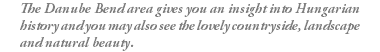 The Danube Bend area gives you an insight into Hungarian history and you may also see the lovely countryside, landscape and natural beauty.