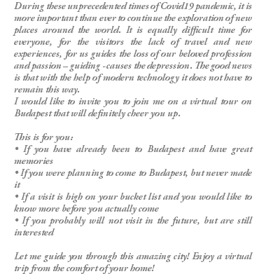 During these unprecedented times of Covid19 pandemic, it is more important than ever to continue the exploration of new places around the world. It is equally difficult time for everyone, for the visitors the lack of travel and new experiences, for us guides the loss of our beloved profession and passion – guiding - causes the depression. The good news is that with the help of modern technology it does not have to remain this way. I would like to invite you to join me on a virtual tour on Budapest that will definitely cheer you up. This is for you: • If you have already been to Budapest and have great memories • If you were planning to come to Budapest, but never made it • If a visit is high on your bucket list and you would like to know more before you actually come • If you probably will not visit in the future, but are still interested Let me guide you through this amazing city! Enjoy a virtual trip from the comfort of your home!