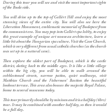 During this tour you will see and visit the most important sights of the Buda side. You will drive up to the top of Gellért Hill and enjoy the most stunning views of the entire city. You will also see here the Liberation Monument, emblematic memorial of Budapest from the communist era. You may pop into Gellért spa lobby, to enjoy this great example of unique art nouveau architecture, learn a little bit about the Hungarian spa culture. Visit the Cave Church, which is very different from usual catholic churches (as the church was set up in a natural cave). Then explore the oldest part of Budapest, which is the castle district, dating back to the middle ages. It is like a little village within the big city, you will be able to walk around the cobblestoned streets, narrow patios, quiet walkways, visit Matthias Church and the Fishermen’ Bastion the beautiful lookout terrace. This area also houses the majestic Royal Palace, home to several museums today. This tour primarily should be by minivan and it is a half day (4hrs) tour. It may be combined with another half day, so then it would be a full day.