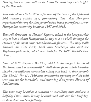 During this tour you will see and visit the most important sights of the Pest side. This side of the city is still a reflection of the turn of the 19th and 20th century golden age, flourishing time, that Hungary experienced during the time period when it was part of the Austro-Hungarian monarchy between 1867 and 1918. You will drive out to Heroes' Square, which is the best possible way to learn about Hungarian history in a nutshell, through the statues of the most important historical figures. You may walk through the City Park, peak into Széchenyi Spa and see Vajdahunyad Castle, which was built for the 1896 World's Fair (Expo). Later visit St. Stephen Basilica, which is the largest church of Budapest and is truly beautiful. Walk through the administrative district, see different memorials taking you back to time periods like World War II , 1956 anti-communist uprising and the cold war and see the incredible and stunning Hungarian Houses of Parliament. This tour may be either a minivan or a walking tour and it is a half day (4hrs) tour. It may be combined with another half day, so then it would be a full day.