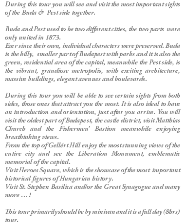 During this tour you will see and visit the most important sights of the Buda & Pest side together. Buda and Pest used to be two different cities, the two parts were only united in 1873. Ever since their own, individual characters were preserved. Buda is the hilly, smaller part of Budapest with parks and it is also the green, residential area of the capital, meanwhile the Pest side, is the vibrant, grandiose metropolis, with exciting architecture, massive buildings, elegant avenues and boulevards. During this tour you will be able to see certain sights from both sides, those ones that attract you the most. It is also ideal to have an introduction and orientation, just after you arrive. You will visit the oldest part of Budapest, the castle district, visit Matthias Church and the Fishermen’ Bastion meanwhile enjoying breathtaking views. From the top of Gellért Hill enjoy the most stunning views of the entire city and see the Liberation Monument, emblematic memorial of the capital. Visit Heroes Square, which is the showcase of the most important historical figures of Hungarian history. Visit St. Stephen Basilica and/or the Great Synagogue and many more … ! This tour primarily should be by minivan and it is a full day (8hrs) tour.