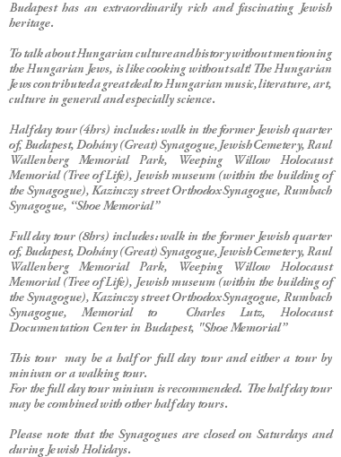 Budapest has an extraordinarily rich and fascinating Jewish heritage. To talk about Hungarian culture and history without mentioning the Hungarian Jews, is like cooking without salt! The Hungarian Jews contributed a great deal to Hungarian music, literature, art, culture in general and especially science. Half day tour (4hrs) includes: walk in the former Jewish quarter of, Budapest, Dohány (Great) Synagogue, Jewish Cemetery, Raul Wallenberg Memorial Park, Weeping Willow Holocaust Memorial (Tree of Life), Jewish museum (within the building of the Synagogue), Kazinczy street Orthodox Synagogue, Rumbach Synagogue, “Shoe Memorial” Full day tour (8hrs) includes: walk in the former Jewish quarter of, Budapest, Dohány (Great) Synagogue, Jewish Cemetery, Raul Wallenberg Memorial Park, Weeping Willow Holocaust Memorial (Tree of Life), Jewish museum (within the building of the Synagogue), Kazinczy street Orthodox Synagogue, Rumbach Synagogue, Memorial to Charles Lutz, Holocaust Documentation Center in Budapest, "Shoe Memorial” This tour may be a half or full day tour and either a tour by minivan or a walking tour. For the full day tour minivan is recommended. The half day tour may be combined with other half day tours. Please note that the Synagogues are closed on Saturdays and during Jewish Holidays.