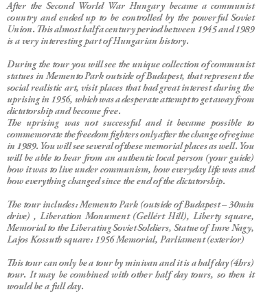 After the Second World War Hungary became a communist country and ended up to be controlled by the powerful Soviet Union. This almost half a century period between 1945 and 1989 is a very interesting part of Hungarian history. During the tour you will see the unique collection of communist statues in Memento Park outside of Budapest, that represent the social realistic art, visit places that had great interest during the uprising in 1956, which was a desperate attempt to get away from dictatorship and become free. The uprising was not successful and it became possible to commemorate the freedom fighters only after the change of regime in 1989. You will see several of these memorial places as well. You will be able to hear from an authentic local person (your guide) how it was to live under communism, how everyday life was and how everything changed since the end of the dictatorship. The tour includes: Memento Park (outside of Budapest – 30min drive) , Liberation Monument (Gellért Hill), Liberty square, Memorial to the Liberating Soviet Soldiers, Statue of Imre Nagy, Lajos Kossuth square: 1956 Memorial, Parliament (exterior) This tour can only be a tour by minivan and it is a half day (4hrs) tour. It may be combined with other half day tours, so then it would be a full day.