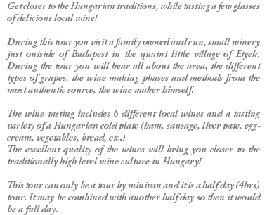 Get closer to the Hungarian traditions, while tasting a few glasses of delicious local wine! During this tour you visit a family owned and run, small winery just outside of Budapest in the quaint little village of Etyek. During the tour you will hear all about the area, the different types of grapes, the wine making phases and methods from the most authentic source, the wine maker himself. The wine tasting includes 6 different local wines and a tasting variety of a Hungarian cold plate (ham, sausage, liver pate, egg-cream, vegetables, bread, etc.) The excellent quality of the wines will bring you closer to the traditionally high level wine culture in Hungary! This tour can only be a tour by minivan and it is a half day (4hrs) tour. It may be combined with another half day so then it would be a full day.