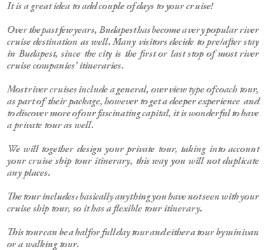 It is a great idea to add couple of days to your cruise! Over the past few years, Budapest has become a very popular river cruise destination as well. Many visitors decide to pre/after stay in Budapest, since the city is the first or last stop of most river cruise companies’ itineraries. Most river cruises include a general, overview type of coach tour, as part of their package, however to get a deeper experience and to discover more of our fascinating capital, it is wonderful to have a private tour as well. We will together design your private tour, taking into account your cruise ship tour itinerary, this way you will not duplicate any places. The tour includes: basically anything you have not seen with your cruise ship tour, so it has a flexible tour itinerary. This tour can be a half or full day tour and either a tour by minivan or a walking tour.