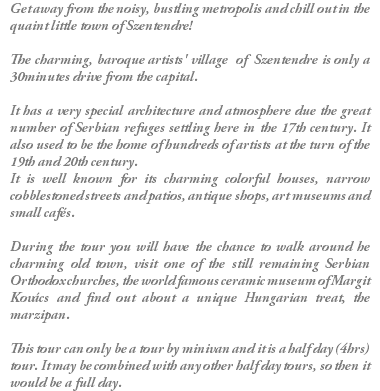 Get away from the noisy, bustling metropolis and chill out in the quaint little town of Szentendre! The charming, baroque artists' village of Szentendre is only a 30minutes drive from the capital. It has a very special architecture and atmosphere due the great number of Serbian refuges settling here in the 17th century. It also used to be the home of hundreds of artists at the turn of the 19th and 20th century. It is well known for its charming colorful houses, narrow cobblestoned streets and patios, antique shops, art museums and small cafés. During the tour you will have the chance to walk around he charming old town, visit one of the still remaining Serbian Orthodox churches, the world famous ceramic museum of Margit Kovács and find out about a unique Hungarian treat, the marzipan. This tour can only be a tour by minivan and it is a half day (4hrs) tour. It may be combined with any other half day tours, so then it would be a full day. 