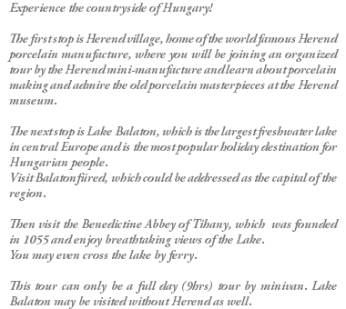 Experience the countryside of Hungary! The first stop is Herend village, home of the world famous Herend porcelain manufacture, where you will be joining an organized tour by the Herend mini-manufacture and learn about porcelain making and admire the old porcelain masterpieces at the Herend museum. The next stop is Lake Balaton, which is the largest freshwater lake in central Europe and is the most popular holiday destination for Hungarian people. Visit Balatonfüred, which could be addressed as the capital of the region. Then visit the Benedictine Abbey of Tihany, which was founded in 1055 and enjoy breathtaking views of the Lake. You may even cross the lake by ferry. This tour can only be a full day (9hrs) tour by minivan. Lake Balaton may be visited without Herend as well.