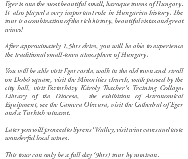 Eger is one the most beautiful small, baroque towns of Hungary. It also played a very important role in Hungarian history. The tour is a combination of the rich history, beautiful vistas and great wines! After approximately 1,5hrs drive, you will be able to experience the traditional small-town atmosphere of Hungary. You will be able visit Eger castle, walk in the old town and stroll on Dobó square, visit the Minorities church, walk passed by the city hall, visit Eszterházy Károly Teacher's Training Collage: Library of the Diocese, the exhibition of Astronomical Equipment, see the Camera Obscura, visit the Cathedral of Eger and a Turkish minaret. Later you will proceed to Syrens' Walley, visit wine caves and taste wonderful local wines. This tour can only be a full day (9hrs) tour by minivan.