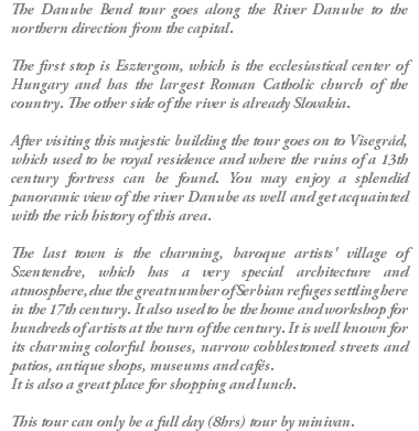 The Danube Bend tour goes along the River Danube to the northern direction from the capital. The first stop is Esztergom, which is the ecclesiastical center of Hungary and has the largest Roman Catholic church of the country. The other side of the river is already Slovakia. After visiting this majestic building the tour goes on to Visegrád, which used to be royal residence and where the ruins of a 13th century fortress can be found. You may enjoy a splendid panoramic view of the river Danube as well and get acquainted with the rich history of this area. The last town is the charming, baroque artists' village of Szentendre, which has a very special architecture and atmosphere, due the great number of Serbian refuges settling here in the 17th century. It also used to be the home and workshop for hundreds of artists at the turn of the century. It is well known for its charming colorful houses, narrow cobblestoned streets and patios, antique shops, museums and cafés. It is also a great place for shopping and lunch. This tour can only be a full day (8hrs) tour by minivan.