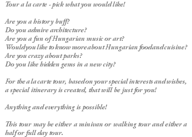 Tour a la carte - pick what you would like! Are you a history buff? Do you admire architecture? Are you a fun of Hungarian music or art? Would you like to know more about Hungarian food and cuisine? Are you crazy about parks? Do you like hidden gems in a new city? For the a la carte tour, based on your special interests and wishes, a special itinerary is created, that will be just for you! Anything and everything is possible! This tour may be either a minivan or walking tour and either a half or full day tour.