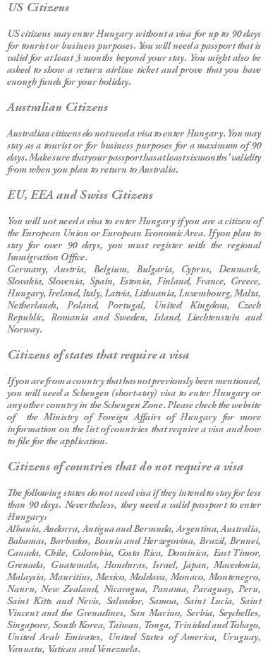 US Citizens US citizens may enter Hungary without a visa for up to 90 days for tourist or business purposes. You will need a passport that is valid for at least 3 months beyond your stay. You might also be asked to show a return airline ticket and prove that you have enough funds for your holiday. Australian Citizens Australian citizens do not need a visa to enter Hungary. You may stay as a tourist or for business purposes for a maximum of 90 days. Make sure that your passport has at least six months' validity from when you plan to return to Australia. EU, EEA and Swiss Citizens You will not need a visa to enter Hungary if you are a citizen of the European Union or European Economic Area. If you plan to stay for over 90 days, you must register with the regional Immigration Office. Germany, Austria, Belgium, Bulgaria, Cyprus, Denmark, Slovakia, Slovenia, Spain, Estonia, Finland, France, Greece, Hungary, Ireland, Italy, Latvia, Lithuania, Luxembourg, Malta, Netherlands, Poland, Portugal, United Kingdom, Czech Republic, Romania and Sweden, Island, Liechtenstein and Norway. Citizens of states that require a visa If you are from a country that has not previously been mentioned, you will need a Schengen (short-stay) visa to enter Hungary or any other country in the Schengen Zone. Please check the website of the Ministry of Foreign Affairs of Hungary for more information on the list of countries that require a visa and how to file for the application. Citizens of countries that do not require a visa The following states do not need visa if they intend to stay for less than 90 days. Nevertheless, they need a valid passport to enter Hungary: Albania, Andorra, Antigua and Bermuda, Argentina, Australia, Bahamas, Barbados, Bosnia and Herzegovina, Brazil, Brunei, Canada, Chile, Colombia, Costa Rica, Dominica, East Timor, Grenada, Guatemala, Honduras, Israel, Japan, Macedonia, Malaysia, Mauritius, Mexico, Moldava, Monaco, Montenegro, Nauru, New Zealand, Nicaragua, Panama, Paraguay, Peru, Saint Kitts and Nevis, Salvador, Samoa, Saint Lucia, Saint Vincent and the Grenadines, San Marino, Serbia, Seychelles, Singapore, South Korea, Taiwan, Tonga, Trinidad and Tobago, United Arab Emirates, United States of America, Uruguay, Vanuatu, Vatican and Venezuela.