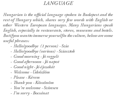 LANGUAGE Hungarian is the official language spoken in Budapest and the rest of Hungary which, shares very few words with English or other Western European languages. Many Hungarians speak English, especially in restaurants, stores, museums and hotels. But if you want to immerse yourself in the culture, below are some useful phrases: Hello/goodbye (1 person) - Szia Hello/goodbye (various) - Sziasztok Good morning - Jó reggelt Good afternoon - Jó napot Good night - Jó éjszakát Welcome - Üdvözlöm Please - Kérem Thank you - Köszönöm You're welcome - Szívesen I'm sorry - Bocsánat