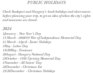 PUBLIC HOLIDAYS Check Budapest and Hungary's bank holidays and observances before planning your trip, to get an idea of when the city's sights and museums are closed. 2024 1January - New Year's Day 15 March - 1848/49 War of Independence Memorial Day 31 March - 1April - Easter Holidays 1May - Labor Day 19/20May - Pentecost 20August - Hungary National Day 23October - 1956 Uprising Memorial Day 1November - All Saints' Day 24December - Christmas Eve 25/26December - Christmas Holidays 