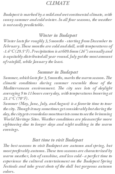 CLIMATE Budapest is marked by a mild and wet continental-climate, with sunny summer and cold winter. In all four seasons, the weather is not easily predictable. Winter in Budapest Winter lasts for roughly 3,5 months - starting from December to February. These months are cold and dull, with temperatures of -1.4°C (29.5°F). Precipitation is at 609.6mm (24") annually and is equitably distributed all year round. July got the most amount of rainfall, while January the least. Summer in Budapest Summer, which lasts for 3,5 months, marks the warm season. The climatic conditions during summer resemble those of the Mediterranean environment. The city sees lots of daylight averaging 9 to 11 hours every day, with temperatures hovering at 21.1°C (70°F). Summer (May, June, July, and August) is a favorite time to tour the city. Though it may sometimes get considerably hot during the day, the city gets crowded as most tourists come to see the brimming World Heritage Sites. Weather conditions are pleasant for more sightseeing due to longer days and night walking in the warm evenings. Best time to visit Budapest The best seasons to visit Budapest are autumn and spring, but most preferably autumn. These two seasons are characterized by warm weather, lots of sunshine, and less cold - a perfect time to experience the cultural entertainment on the Budapest Spring Festivals and take great shots of the dull but gorgeous autumn colors.