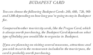 BUDAPEST CARD You can choose the following Budapest Cards: 24h, 48h, 72h, 96h and 120h depending on how long you're going to stay in Budapest for. Compared to other tourist city cards, like the Prague Card, which is always worth purchasing, the Budapest Card depends on what type of holiday you would like to organize in Budapest. If you are planning on visiting several museums, attractions and you wish to eat in the restaurants included in the tourist pass, the card is probably worth purchasing.