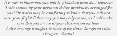 It is nice to know that you will be picked up from the Airport or Train station by your personal driver previously arranged for you! Or it also may be comforting to know that you will not miss your flight! Either way you may rely on me, as I will make sure that you arrive at your destination on time. I also arrange transfers to some of the closer European cities (Prague, Vienna) 