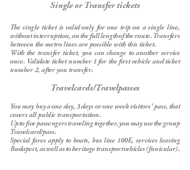 Single or Transfer tickets The single ticket is valid only for one trip on a single line, without interruption, on the full length of the route. Transfers between the metro lines are possible with this ticket. With the transfer ticket, you can change to another service once. Validate ticket number 1 for the first vehicle and ticket number 2, after you transfer. Travelcards/Travelpasses You may buy a one day, 3 days or one week visitors' pass, that covers all public transportation. Up to five passengers traveling together, you may use the group Travelcard/pass. Special fares apply to boats, bus line 100E, services leaving Budapest, as well as to heritage transport vehicles (funicular).