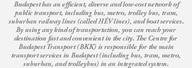 Budapest has an efficient, diverse and low-cost network of public transport, including bus, metro, trolley bus, tram, suburban railway lines (called HÉV lines), and boat services. By using any kind of transportation, you can reach your destination fast and convenient in the city. The Centre for Budapest Transport (BKK) is responsible for the main transport services in Budapest (including bus, tram, metro, suburban, and trolleybus) in an integrated system.