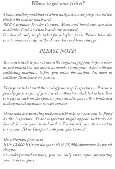 Where to get your ticket? Ticket vending machines: Tickets and passes every day, round the clock with cash or bankcard. BKK Customer Service Centers: Maps and brochures are also available. Cash and bankcards are accepted. On board: only single ticket for a higher price. Please have the exact amount ready, as the driver does not have change. PLEASE NOTE! You must validate your ticket at the beginning of your trip, as soon as you board! On the metro network, stamp your ticket with the validating machine, before you enter the station. No need to validate Travelcards or passes. Keep your ticket until the end of your trip! Inspectors will issue a penalty fare to you if you travel without a validated ticket. You can pay in cash on the spot, or you can also pay with a bankcard at designated customer service centers. Those who are traveling without valid ticket or pass can be fined by the inspectors. Ticket inspectors might appear suddenly on board. In case your travel with a Travelcard, you also need to carry your ID or Passport with your photo on it! The obligated fines are: HUF 12,000 HUF on the spot / HUF 25,000 afterwards by postal cheque. At underground stations, you can only enter upon presenting your ticket or pass. 
