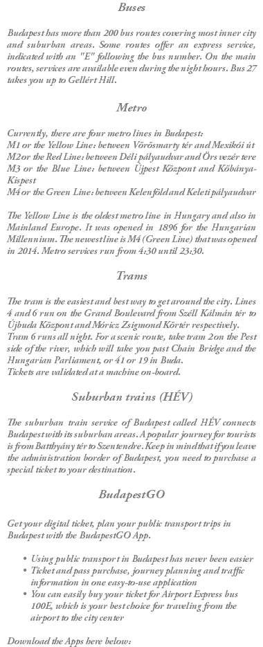 Buses Budapest has more than 200 bus routes covering most inner city and suburban areas. Some routes offer an express service, indicated with an "E" following the bus number. On the main routes, services are available even during the night hours. Bus 27 takes you up to Gellért Hill. Metro Currently, there are four metro lines in Budapest: M1 or the Yellow Line: between Vörösmarty tér and Mexikói út M2 or the Red Line: between Déli pályaudvar and Örs vezér tere M3 or the Blue Line: between Újpest Központ and Kőbánya-Kispest M4 or the Green Line: between Kelenföld and Keleti pályaudvar The Yellow Line is the oldest metro line in Hungary and also in Mainland Europe. It was opened in 1896 for the Hungarian Millennium. The newest line is M4 (Green Line) that was opened in 2014. Metro services run from 4:30 until 23:30. Trams The tram is the easiest and best way to get around the city. Lines 4 and 6 run on the Grand Boulevard from Széll Kálmán tér to Újbuda Központ and Móricz Zsigmond Körtér respectively. Tram 6 runs all night. For a scenic route, take tram 2 on the Pest side of the river, which will take you past Chain Bridge and the Hungarian Parliament, or 41 or 19 in Buda. Tickets are validated at a machine on-board. Suburban trains (HÉV) The suburban train service of Budapest called HÉV connects Budapest with its suburban areas. A popular journey for tourists is from Batthyány tér to Szentendre. Keep in mind that if you leave the administration border of Budapest, you need to purchase a special ticket to your destination. BudapestGO Get your digital ticket, plan your public transport trips in Budapest with the BudapestGO App. Using public transport in Budapest has never been easier Ticket and pass purchase, journey planning and traffic information in one easy-to-use application You can easily buy your ticket for Airport Express bus 100E, which is your best choice for traveling from the airport to the city center Download the Apps here below: