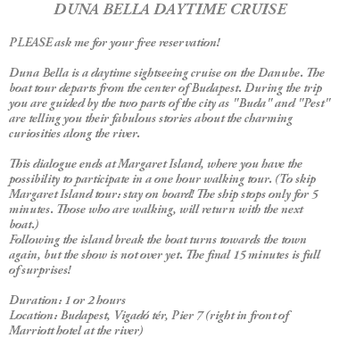 DUNA BELLA DAYTIME CRUISE PLEASE ask me for your free reservation! Duna Bella is a daytime sightseeing cruise on the Danube. The boat tour departs from the center of Budapest. During the trip you are guided by the two parts of the city as "Buda" and "Pest" are telling you their fabulous stories about the charming curiosities along the river. This dialogue ends at Margaret Island, where you have the possibility to participate in a one hour walking tour. (To skip Margaret Island tour: stay on board! The ship stops only for 5 minutes. Those who are walking, will return with the next boat.) Following the island break the boat turns towards the town again, but the show is not over yet. The final 15 minutes is full of surprises! Duration: 1 or 2 hours Location: Budapest, Vigadó tér, Pier 7 (right in front of Marriott hotel at the river)