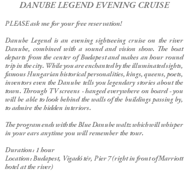 DANUBE LEGEND EVENING CRUISE PLEASE ask me for your free reservation! Danube Legend is an evening sightseeing cruise on the river Danube, combined with a sound and vision show. The boat departs from the center of Budapest and makes an hour round trip in the city. While you are enchanted by the illuminated sights, famous Hungarian historical personalities, kings, queens, poets, inventors even the Danube tells you legendary stories about the town. Through TV screens - hanged everywhere on board - you will be able to look behind the walls of the buildings passing by, to admire the hidden interiors. The program ends with the Blue Danube waltz which will whisper in your ears anytime you will remember the tour. Duration: 1 hour Location: Budapest, Vigadó tér, Pier 7 (right in front of Marriott hotel at the river)