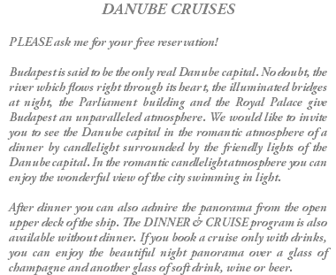 DANUBE CRUISES PLEASE ask me for your free reservation! Budapest is said to be the only real Danube capital. No doubt, the river which flows right through its heart, the illuminated bridges at night, the Parliament building and the Royal Palace give Budapest an unparalleled atmosphere. We would like to invite you to see the Danube capital in the romantic atmosphere of a dinner by candlelight surrounded by the friendly lights of the Danube capital. In the romantic candlelight atmosphere you can enjoy the wonderful view of the city swimming in light. After dinner you can also admire the panorama from the open upper deck of the ship. The DINNER & CRUISE program is also available without dinner. If you book a cruise only with drinks, you can enjoy the beautiful night panorama over a glass of champagne and another glass of soft drink, wine or beer.